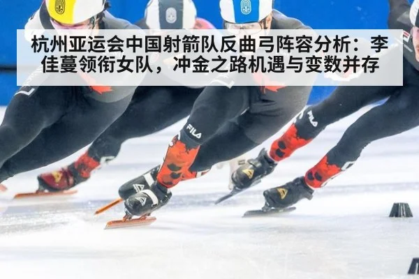 杭州亚运会中国射箭队反曲弓阵容分析:李佳蔓领衔女队,冲金之路机遇与变数并存