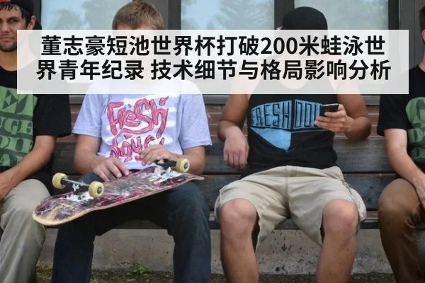 董志豪短池世界杯打破200米蛙泳世界青年纪录 技术细节与格局影响分析